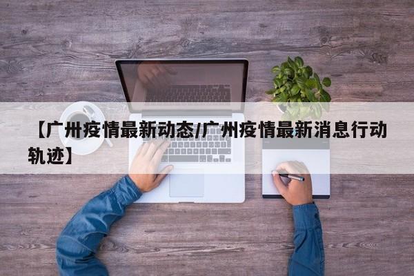 【广卅疫情最新动态/广州疫情最新消息行动轨迹】