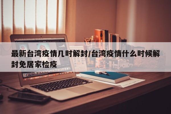 最新台湾疫情几时解封/台湾疫情什么时候解封免居家检疫
