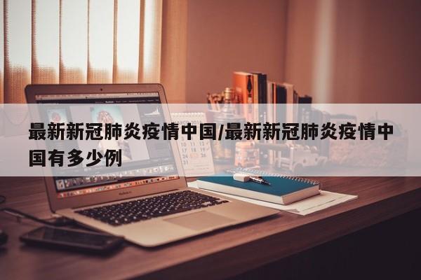最新新冠肺炎疫情中国/最新新冠肺炎疫情中国有多少例