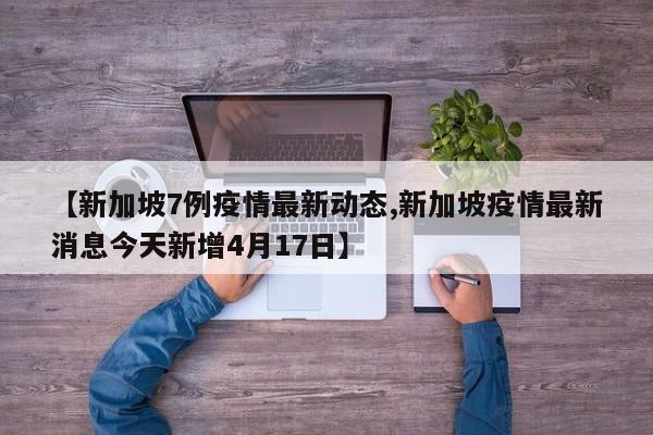 【新加坡7例疫情最新动态,新加坡疫情最新消息今天新增4月17日】