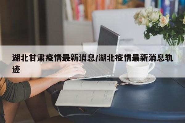 湖北甘肃疫情最新消息/湖北疫情最新消息轨迹