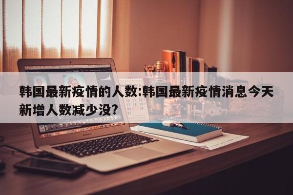 韩国最新疫情的人数:韩国最新疫情消息今天新增人数减少没?