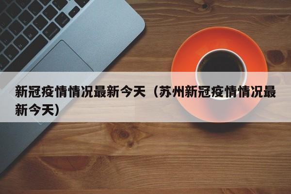 新冠疫情情况最新今天（苏州新冠疫情情况最新今天）
