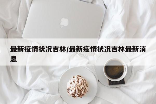 最新疫情状况吉林/最新疫情状况吉林最新消息