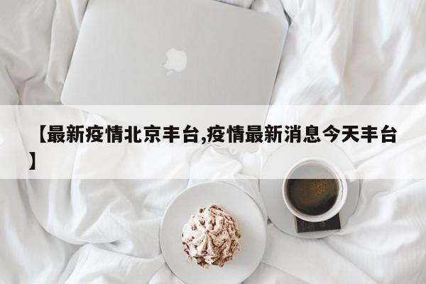 【最新疫情北京丰台,疫情最新消息今天丰台】