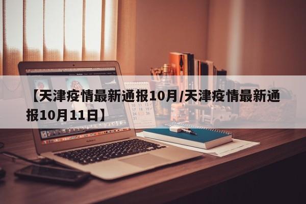 【天津疫情最新通报10月/天津疫情最新通报10月11日】