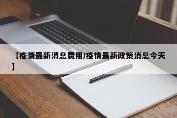 【疫情最新消息费用/疫情最新政策消息今天】