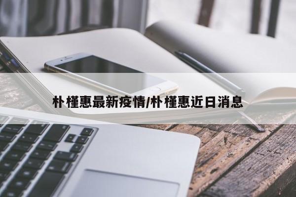 朴槿惠最新疫情/朴槿惠近日消息
