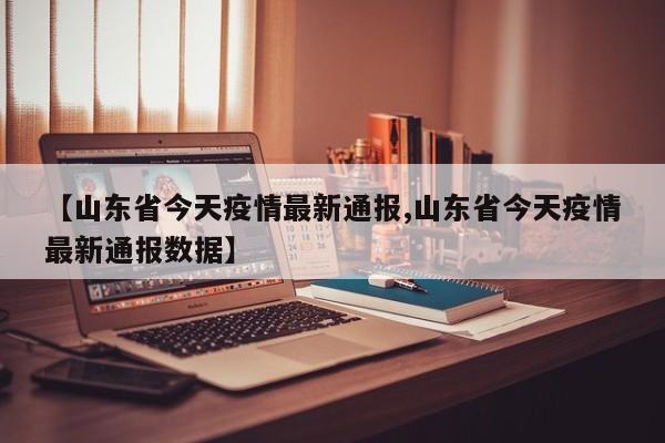 【山东省今天疫情最新通报,山东省今天疫情最新通报数据】