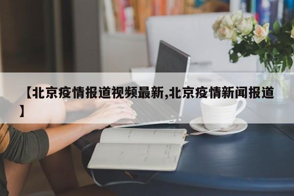 【北京疫情报道视频最新,北京疫情新闻报道】