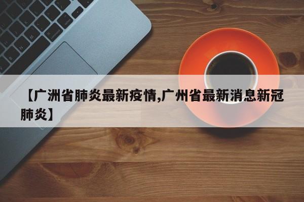 【广洲省肺炎最新疫情,广州省最新消息新冠肺炎】