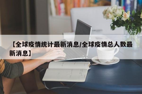 【全球疫情统计最新消息/全球疫情总人数最新消息】