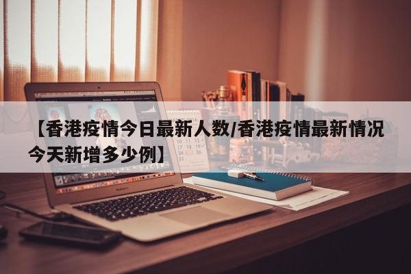 【香港疫情今日最新人数/香港疫情最新情况今天新增多少例】