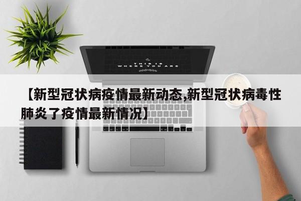 【新型冠状病疫情最新动态,新型冠状病毒性肺炎了疫情最新情况】