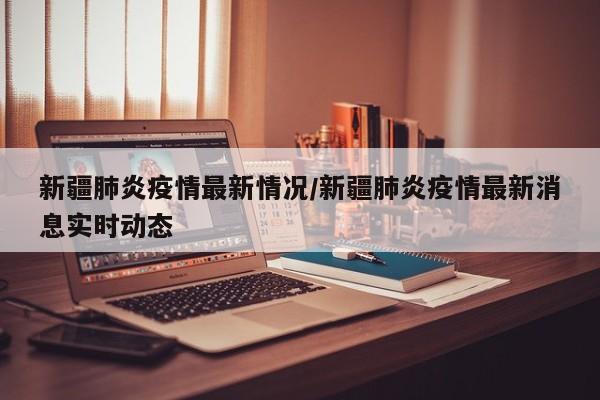 新疆肺炎疫情最新情况/新疆肺炎疫情最新消息实时动态