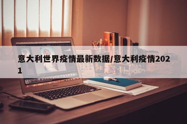 意大利世界疫情最新数据/意大利疫情2021
