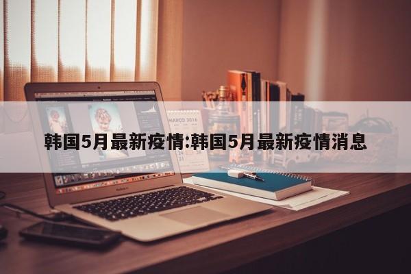 韩国5月最新疫情:韩国5月最新疫情消息