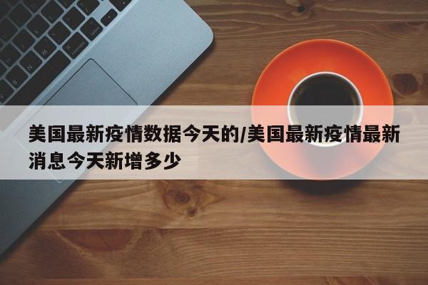 美国最新疫情数据今天的/美国最新疫情最新消息今天新增多少