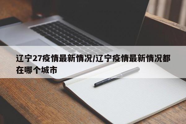 辽宁27疫情最新情况/辽宁疫情最新情况都在哪个城市