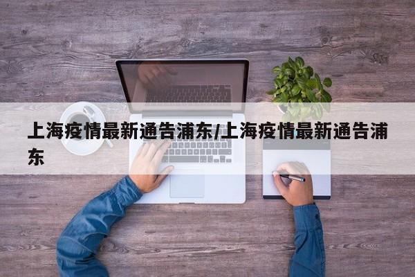上海疫情最新通告浦东/上海疫情最新通告浦东