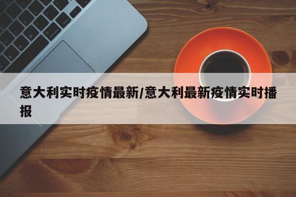 意大利实时疫情最新/意大利最新疫情实时播报
