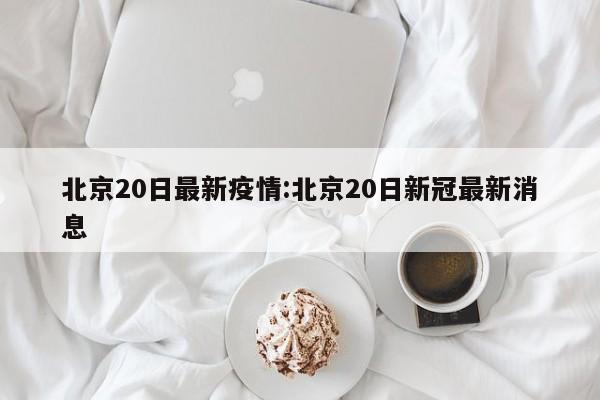 北京20日最新疫情:北京20日新冠最新消息