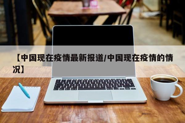 【中国现在疫情最新报道/中国现在疫情的情况】