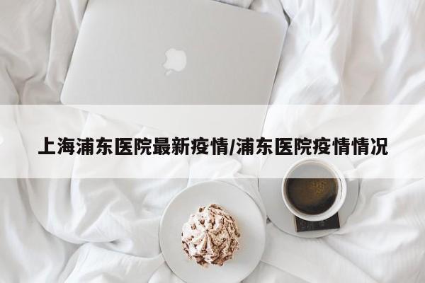 上海浦东医院最新疫情/浦东医院疫情情况