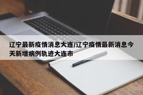 辽宁最新疫情消息大连/辽宁疫情最新消息今天新增病例轨迹大连市