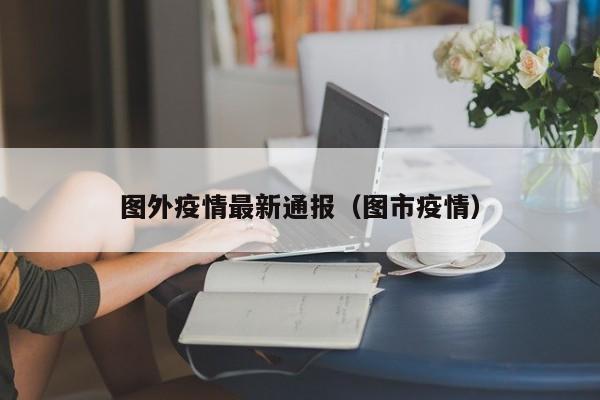 图外疫情最新通报（图市疫情）