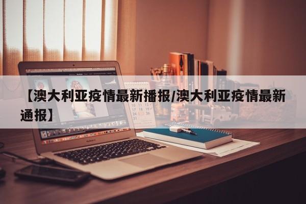 【澳大利亚疫情最新播报/澳大利亚疫情最新通报】