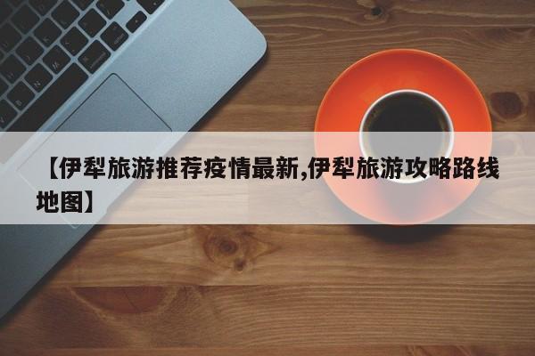 【伊犁旅游推荐疫情最新,伊犁旅游攻略路线地图】