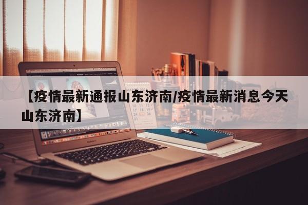 【疫情最新通报山东济南/疫情最新消息今天山东济南】