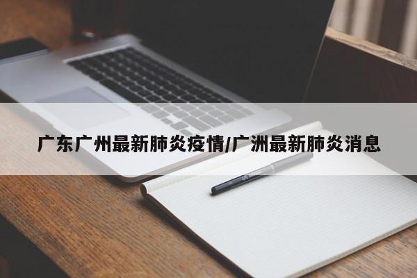 广东广州最新肺炎疫情/广洲最新肺炎消息