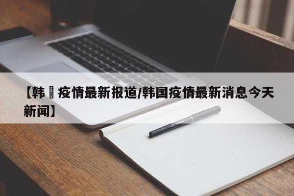 【韩囯疫情最新报道/韩国疫情最新消息今天 新闻】