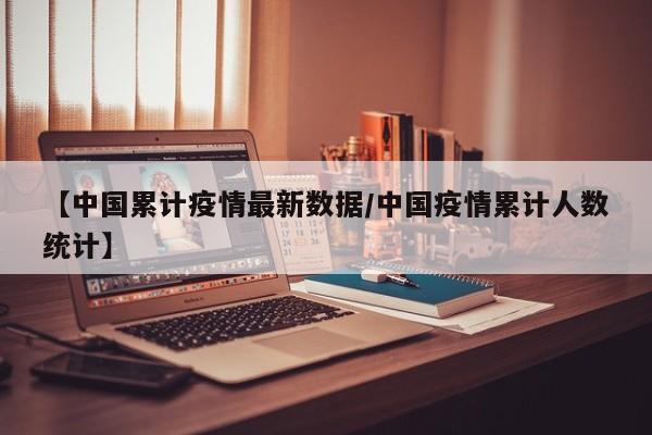 【中国累计疫情最新数据/中国疫情累计人数统计】