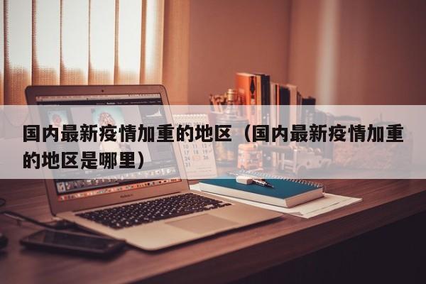 国内最新疫情加重的地区（国内最新疫情加重的地区是哪里）