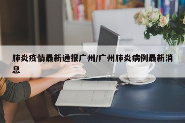 肺炎疫情最新通报广州/广州肺炎病例最新消息