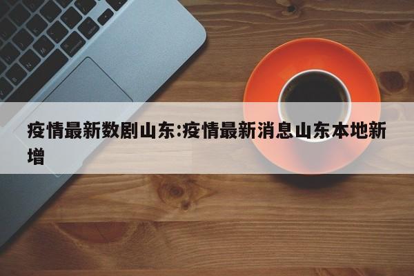 疫情最新数剧山东:疫情最新消息山东本地新增