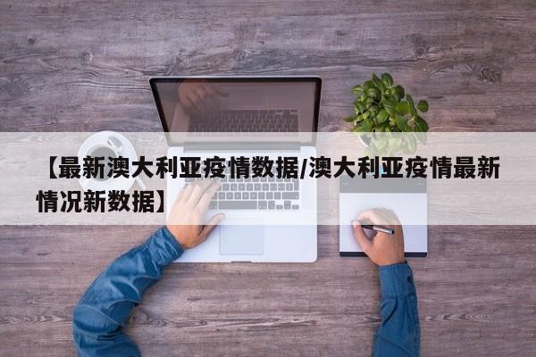 【最新澳大利亚疫情数据/澳大利亚疫情最新情况新数据】