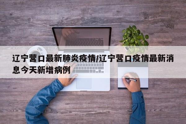 辽宁营口最新肺炎疫情/辽宁营口疫情最新消息今天新增病例
