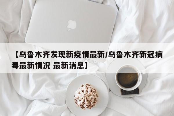 【乌鲁木齐发现新疫情最新/乌鲁木齐新冠病毒最新情况 最新消息】