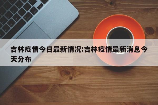 吉林疫情今日最新情况:吉林疫情最新消息今天分布
