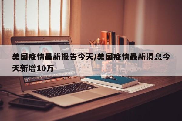 美国疫情最新报告今天/美国疫情最新消息今天新增10万