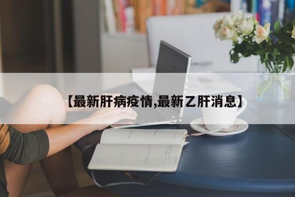 【最新肝病疫情,最新乙肝消息】