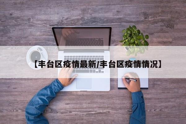 【丰台区疫情最新/丰台区疫情情况】