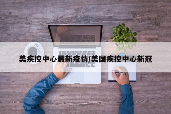 美疾控中心最新疫情/美国疾控中心新冠