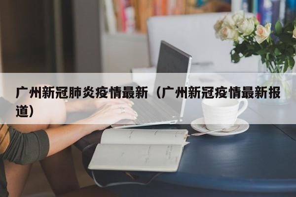 广州新冠肺炎疫情最新（广州新冠疫情最新报道）
