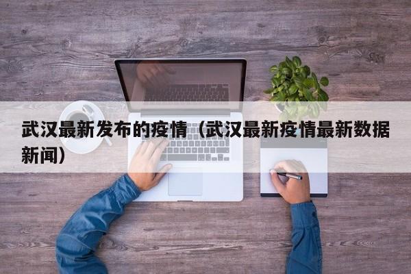 武汉最新发布的疫情（武汉最新疫情最新数据新闻）