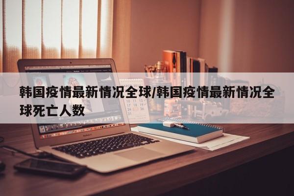 韩国疫情最新情况全球/韩国疫情最新情况全球死亡人数